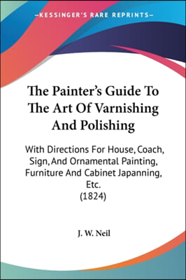 The Painter's Guide To The Art Of Varnishing And Polishing: With Directions For House, Coach, Sign, And Ornamental Painting, Furniture And Cabinet Jap
