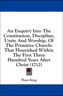 An Enquiry Into The Constitution, Discipline, Unity And Worship, Of The Primitive Church: That Flourished Within The First Three Hundred Years After C