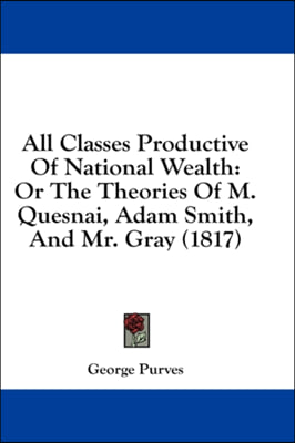 All Classes Productive Of National Wealth: Or The Theories Of M. Quesnai, Adam Smith, And Mr. Gray (1817)