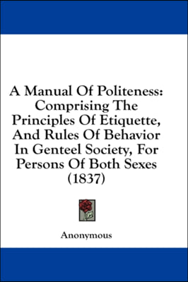 A Manual Of Politeness: Comprising The Principles Of Etiquette, And Rules Of Behavior In Genteel Society, For Persons Of Both Sexes (1837)