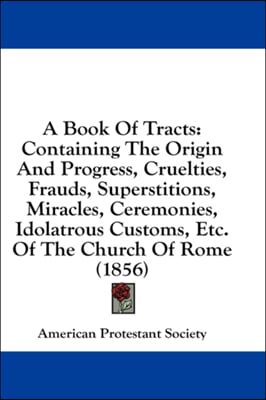 A Book Of Tracts: Containing The Origin And Progress, Cruelties, Frauds, Superstitions, Miracles, Ceremonies, Idolatrous Customs, Etc. Of The Church O