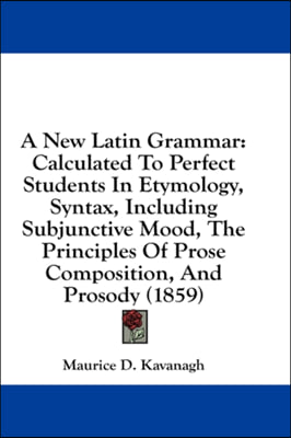 A New Latin Grammar: Calculated To Perfect Students In Etymology, Syntax, Including Subjunctive Mood, The Principles Of Prose Composition,