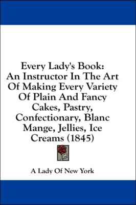 Every Lady's Book: An Instructor In The Art Of Making Every Variety Of Plain And Fancy Cakes, Pastry, Confectionary, Blanc Mange, Jellies