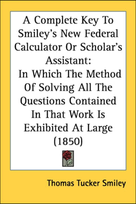 A Complete Key To Smiley's New Federal Calculator Or Scholar's Assistant: In Which The Method Of Solving All The Questions Contained In That Work Is E