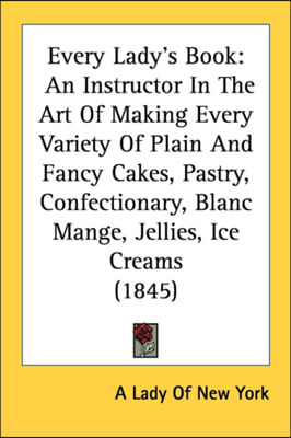 Every Lady's Book: An Instructor In The Art Of Making Every Variety Of Plain And Fancy Cakes, Pastry, Confectionary, Blanc Mange, Jellies