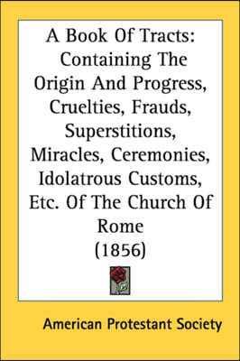 A Book Of Tracts: Containing The Origin And Progress, Cruelties, Frauds, Superstitions, Miracles, Ceremonies, Idolatrous Customs, Etc. O
