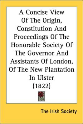 A Concise View Of The Origin, Constitution And Proceedings Of The Honorable Society Of The Governor And Assistants Of London, Of The New Plantation In