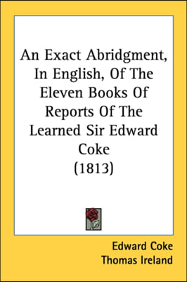 An Exact Abridgment, In English, Of The Eleven Books Of Reports Of The Learned Sir Edward Coke (1813)