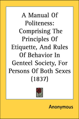 A Manual Of Politeness: Comprising The Principles Of Etiquette, And Rules Of Behavior In Genteel Society, For Persons Of Both Sexes (1837)