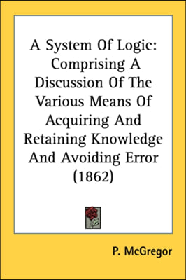 A System Of Logic: Comprising A Discussion Of The Various Means Of Acquiring And Retaining Knowledge And Avoiding Error (1862)