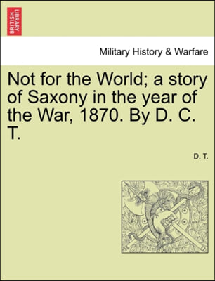 Not for the World; A Story of Saxony in the Year of the War, 1870. by D. C. T.