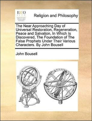 The Near Approaching Day of Universal Restoration, Regeneration, Peace and Salvation, In Which Is Discovered, The Foundation of The False Prophets Under Their Various Characters. By John Bousell