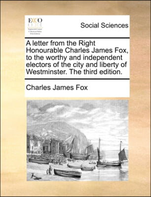 A letter from the Right Honourable Charles James Fox, to the worthy and independent electors of the city and liberty of Westminster. The third edition