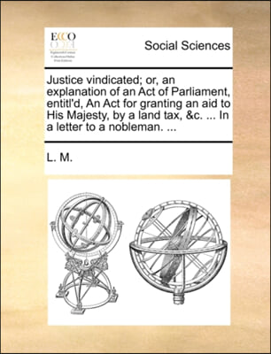 Justice vindicated; or, an explanation of an Act of Parliament, entitl'd, An Act for granting an aid to His Majesty, by a land tax, &c. ... In a lette