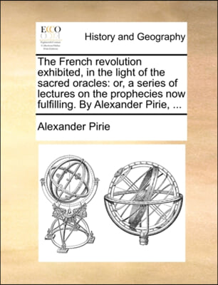 The French revolution exhibited, in the light of the sacred oracles: or, a series of lectures on the prophecies now fulfilling. By Alexander Pirie, ..