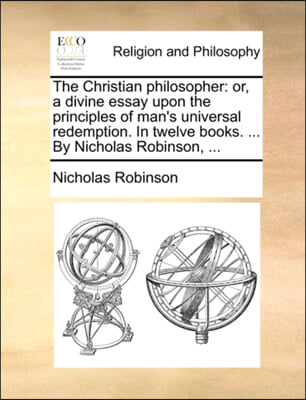 The Christian philosopher: or, a divine essay upon the principles of man's universal redemption. In twelve books. ... By Nicholas Robinson, ...