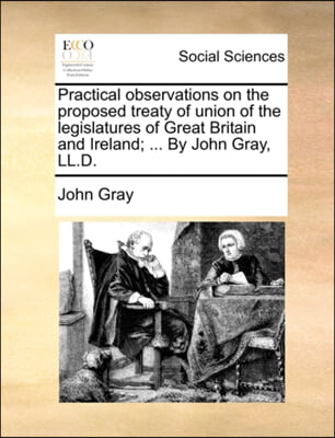 Practical observations on the proposed treaty of union of the legislatures of Great Britain and Ireland; ... By John Gray, LL.D.