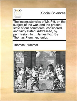 The inconsistencies of Mr. Pitt, on the subject of the war, and the present state of our commerce, considered, and fairly stated. Addressed, by permis