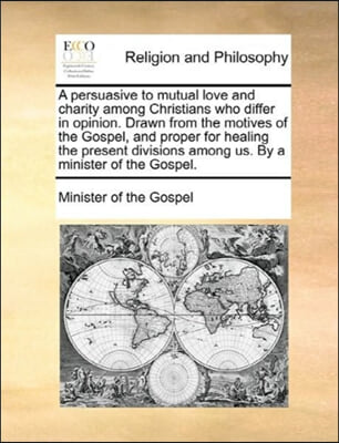 A persuasive to mutual love and charity among Christians who differ in opinion. Drawn from the motives of the Gospel, and proper for healing the prese