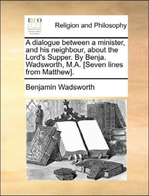 A dialogue between a minister, and his neighbour, about the Lord&#39;s Supper. By Benja. Wadsworth, M.A. [Seven lines from Matthew].