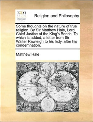Some thoughts on the nature of true religion. By Sir Matthew Hale, Lord Chief Justice of the King's Bench. To which is added, a letter from Sir Walter