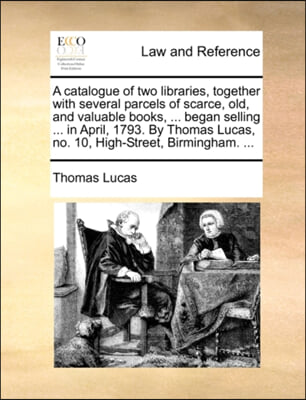 A catalogue of two libraries, together with several parcels of scarce, old, and valuable books, ... began selling ... in April, 1793. By Thomas Lucas, no. 10, High-Street, Birmingham. ...
