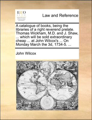 A   Catalogue of Books, Being the Libraries of a Right Reverend Prelate. Thomas Wickham, M.D. and J. Shaw, ... Which Will Be Sold Extraordinary Cheap