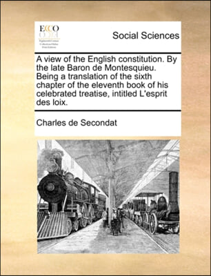 A   View of the English Constitution. by the Late Baron de Montesquieu. Being a Translation of the Sixth Chapter of the Eleventh Book of His Celebrate