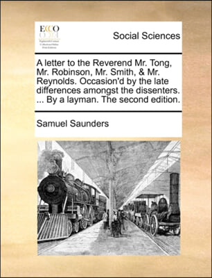 A letter to the Reverend Mr. Tong, Mr. Robinson, Mr. Smith, &amp; Mr. Reynolds. Occasion&#39;d by the late differences amongst the dissenters. ... By a layman. The second edition.