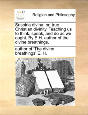 Suspiria divina: or, true Christian divinity. Teaching us to think, speak, and do as we ought. By E.H. author of the divine breathings.