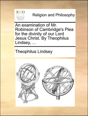 An examination of Mr. Robinson of Cambridge's Plea for the divinity of our Lord Jesus Christ. By Theophilus Lindsey, ...