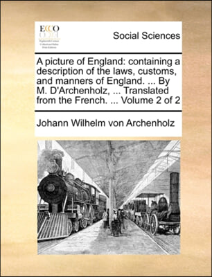 A picture of England: containing a description of the laws, customs, and manners of England. ... By M. D&#39;Archenholz, ... Translated from the French. .