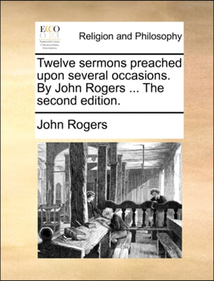 Twelve Sermons Preached Upon Several Occasions. by John Rogers ... the Second Edition.