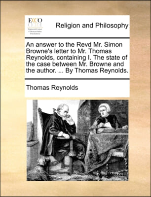 An answer to the Revd Mr. Simon Browne's letter to Mr. Thomas Reynolds, containing I. The state of the case between Mr. Browne and the author. ... By