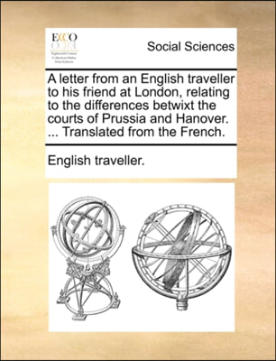 A letter from an English traveller to his friend at London, relating to the differences betwixt the courts of Prussia and Hanover. ... Translated from