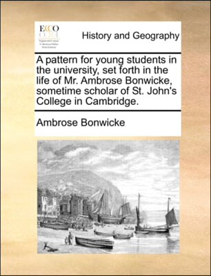 A pattern for young students in the university, set forth in the life of Mr. Ambrose Bonwicke, sometime scholar of St. John's College in Cambridge.