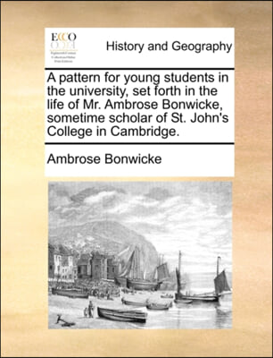 A pattern for young students in the university, set forth in the life of Mr. Ambrose Bonwicke, sometime scholar of St. John&#39;s College in Cambridge.