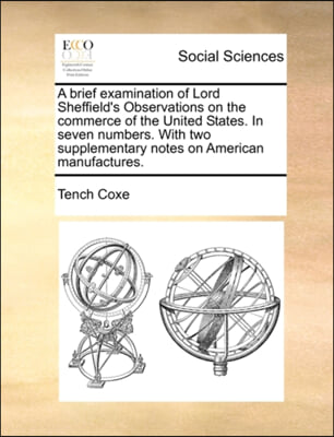 A brief examination of Lord Sheffield&#39;s Observations on the commerce of the United States. In seven numbers. With two supplementary notes on American