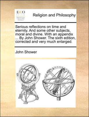 Serious reflections on time and eternity. And some other subjects, moral and divine. With an appendix ... By John Shower. The sixth edition, corrected