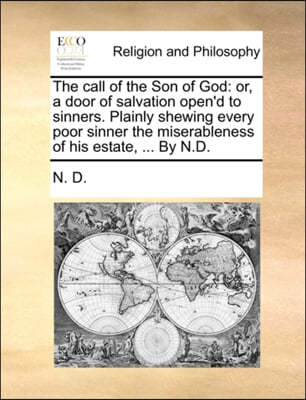 The call of the Son of God: or, a door of salvation open&#39;d to sinners. Plainly shewing every poor sinner the miserableness of his estate, ... By N.D.