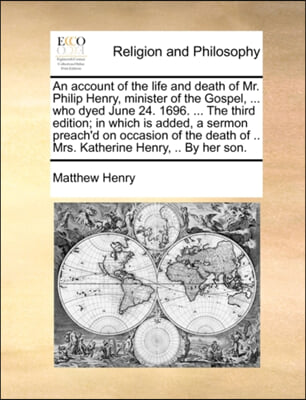 An account of the life and death of Mr. Philip Henry, minister of the Gospel, ... who dyed June 24. 1696. ... The third edition; in which is added, a