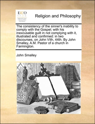 The consistency of the sinner's inability to comply with the Gospel; with his inexcusable guilt in not complying with it, illustrated and confirmed: i