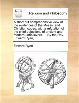 A short but comprehensive view of the evidences of the Mosaic and Christian codes; with a refutation of the chief objections of ancient and modern unb