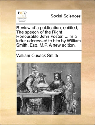 Review of a publication, entitled, The speech of the Right Honourable John Foster, ... In a letter addressed to him by William Smith, Esq. M.P. A new