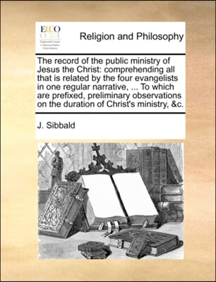 The record of the public ministry of Jesus the Christ: comprehending all that is related by the four evangelists in one regular narrative, ... To whic