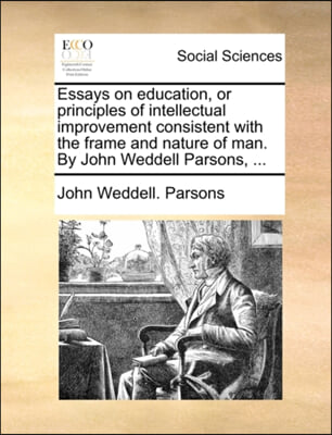 Essays on education, or principles of intellectual improvement consistent with the frame and nature of man. By John Weddell Parsons, ...