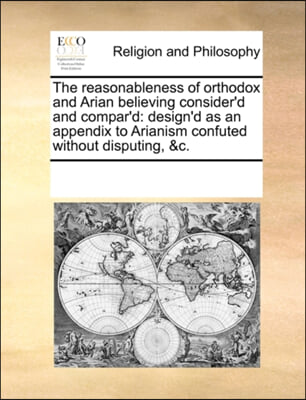 The reasonableness of orthodox and Arian believing consider'd and compar'd: design'd as an appendix to Arianism confuted without disputing, &c.
