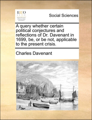 A query whether certain political conjectures and reflections of Dr. Davenant in 1699, be, or be not, applicable to the present crisis.