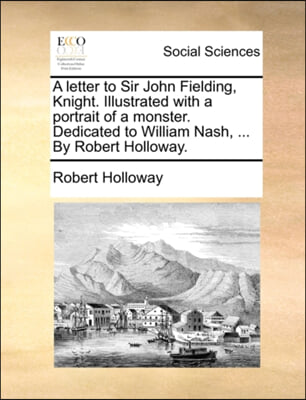 A letter to Sir John Fielding, Knight. Illustrated with a portrait of a monster. Dedicated to William Nash, ... By Robert Holloway.