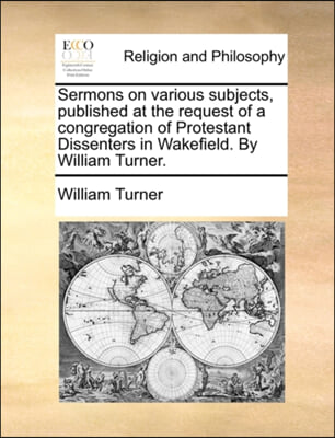 Sermons on Various Subjects, Published at the Request of a Congregation of Protestant Dissenters in Wakefield. by William Turner.